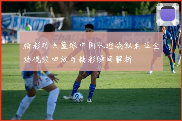 精彩对决篮球中国队迎战叙利亚全场视频回放与精彩瞬间解析