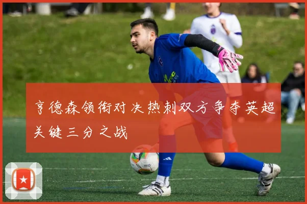 亨德森领衔对决热刺双方争夺英超关键三分之战