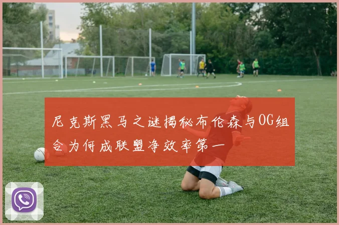 尼克斯黑马之谜揭秘布伦森与OG组合为何成联盟净效率第一