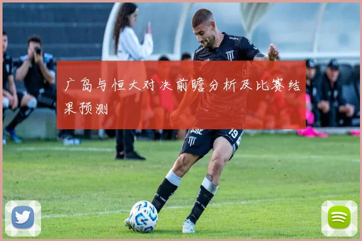 广岛与恒大对决前瞻分析及比赛结果预测