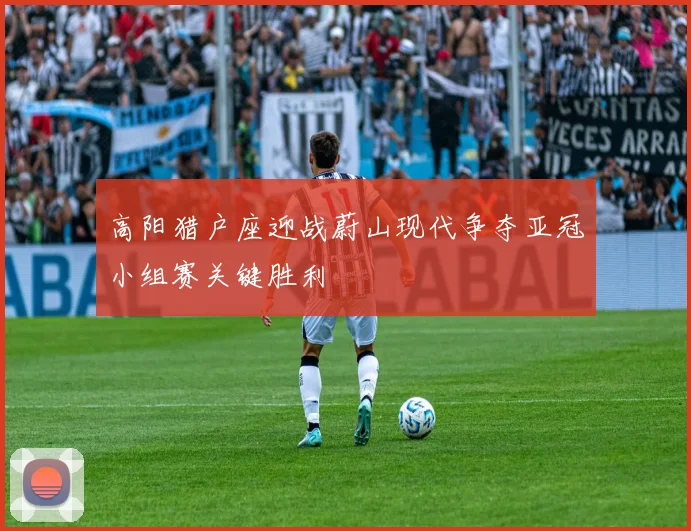 高阳猎户座迎战蔚山现代争夺亚冠小组赛关键胜利