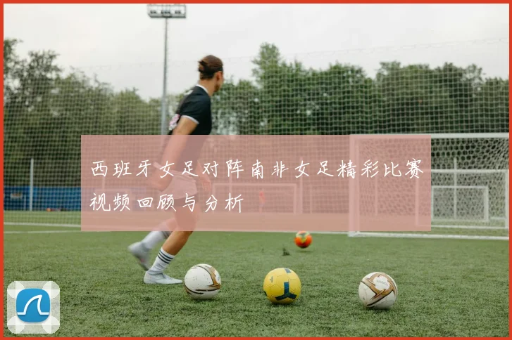 西班牙女足对阵南非女足精彩比赛视频回顾与分析