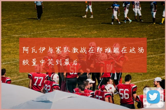 阿瓦伊与塞队激战在即谁能在这场较量中笑到最后