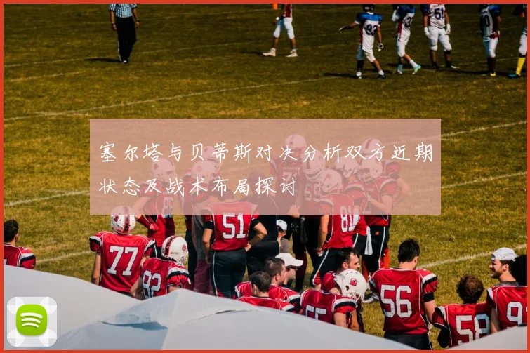 塞尔塔与贝蒂斯对决分析双方近期状态及战术布局探讨