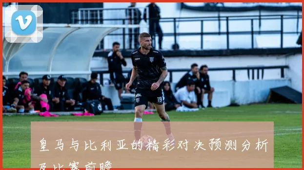 皇马与比利亚的精彩对决预测分析及比赛前瞻