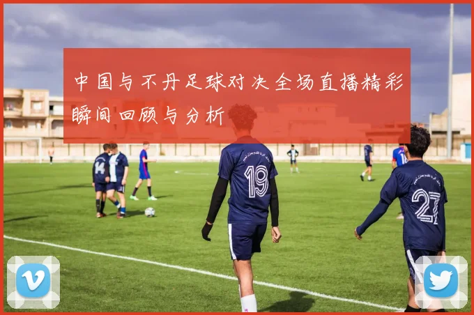 中国与不丹足球对决全场直播精彩瞬间回顾与分析