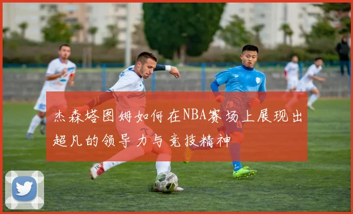 杰森塔图姆如何在NBA赛场上展现出超凡的领导力与竞技精神