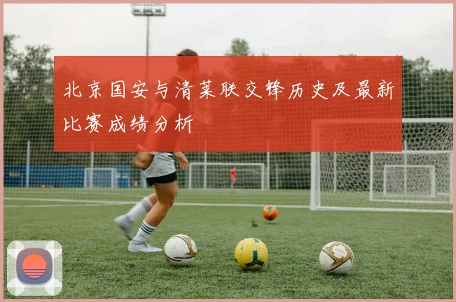 北京国安与清莱联交锋历史及最新比赛成绩分析