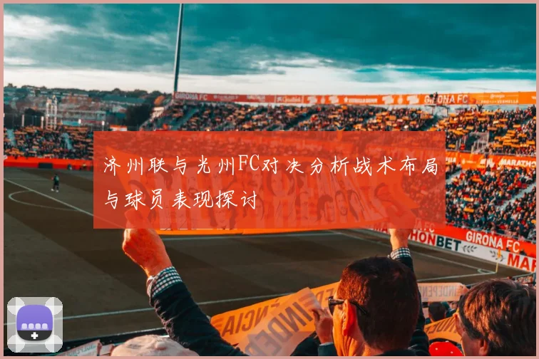 济州联与光州FC对决分析战术布局与球员表现探讨