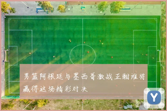 男篮阿根廷与墨西哥激战正酣谁将赢得这场精彩对决