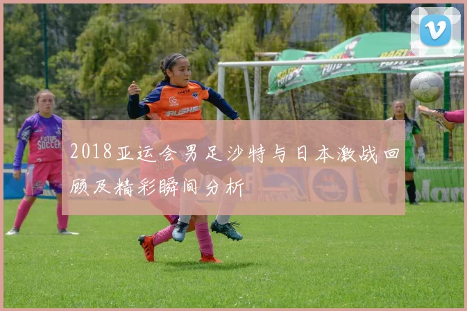 2018亚运会男足沙特与日本激战回顾及精彩瞬间分析