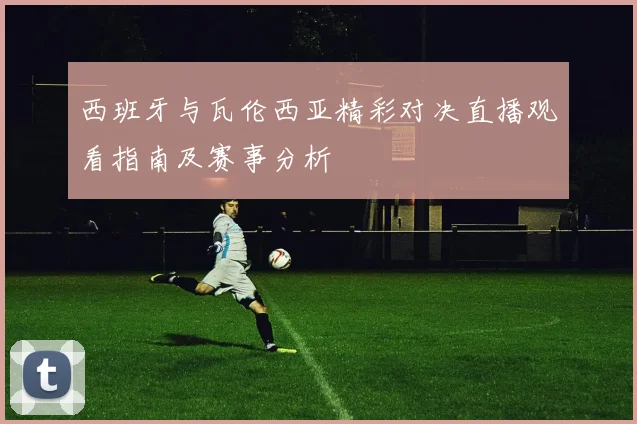 西班牙与瓦伦西亚精彩对决直播观看指南及赛事分析
