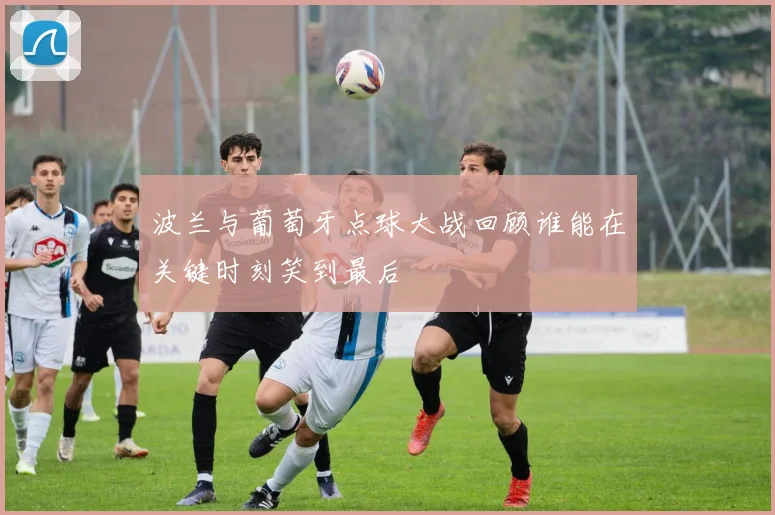 波兰与葡萄牙点球大战回顾谁能在关键时刻笑到最后