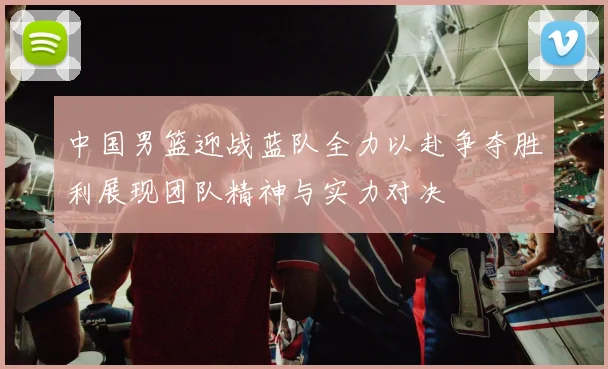 中国男篮迎战蓝队全力以赴争夺胜利展现团队精神与实力对决