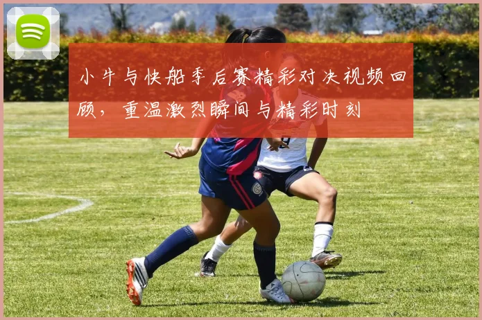 小牛与快船季后赛精彩对决视频回顾，重温激烈瞬间与精彩时刻