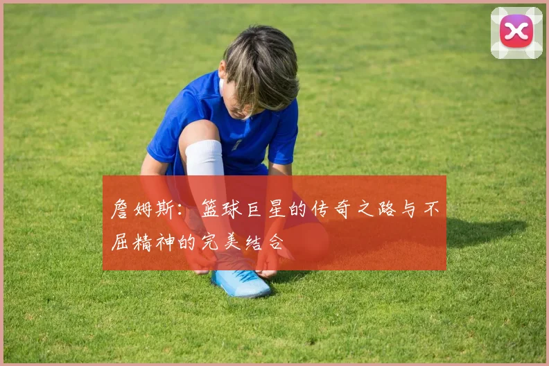 詹姆斯：篮球巨星的传奇之路与不屈精神的完美结合