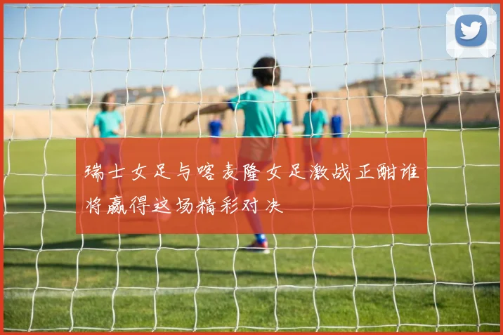 瑞士女足与喀麦隆女足激战正酣谁将赢得这场精彩对决