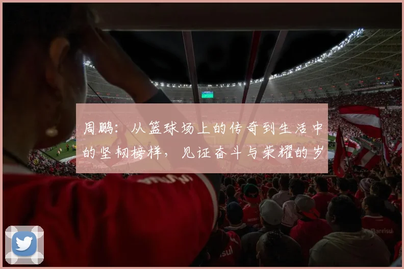 周鹏：从篮球场上的传奇到生活中的坚韧榜样，见证奋斗与荣耀的岁月