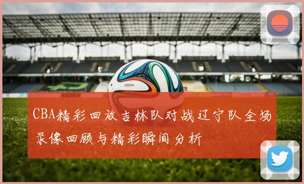 CBA精彩回放吉林队对战辽宁队全场录像回顾与精彩瞬间分析