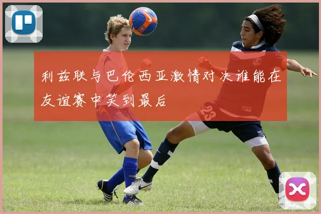 利兹联与巴伦西亚激情对决谁能在友谊赛中笑到最后