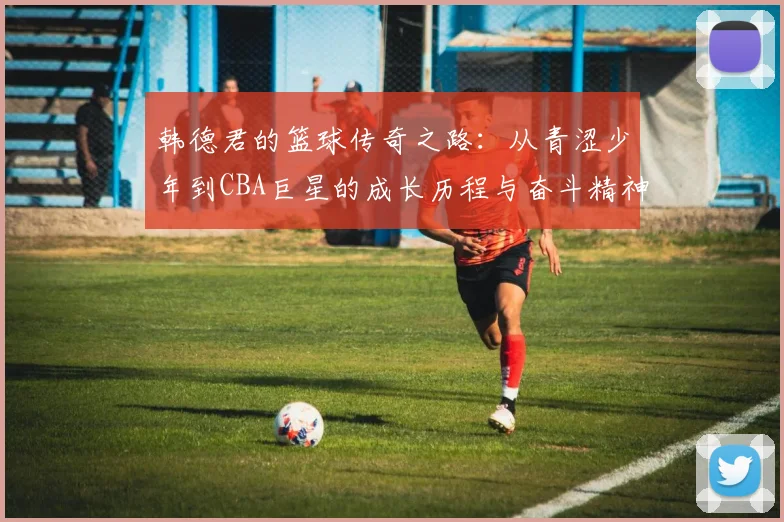 韩德君的篮球传奇之路：从青涩少年到CBA巨星的成长历程与奋斗精神