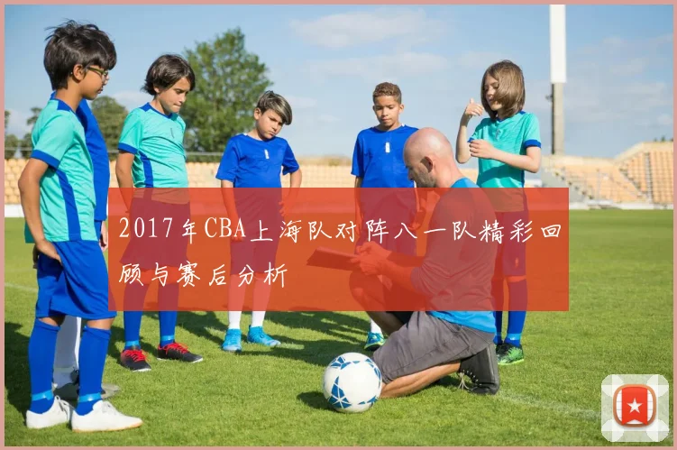 2017年CBA上海队对阵八一队精彩回顾与赛后分析