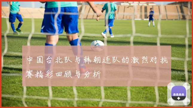 中国台北队与韩朝连队的激烈对抗赛精彩回顾与分析