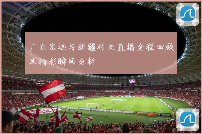 广东宏远与新疆对决直播全程回顾及精彩瞬间分析