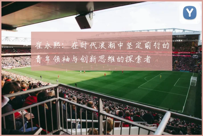 崔永熙：在时代浪潮中坚定前行的青年领袖与创新思维的探索者