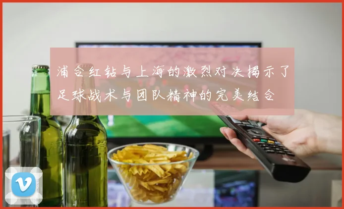 浦合红钻与上海的激烈对决揭示了足球战术与团队精神的完美结合